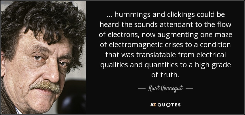 . . . hummings and clickings could be heard-the sounds attendant to the flow of electrons, now augmenting one maze of electromagnetic crises to a condition that was translatable from electrical qualities and quantities to a high grade of truth. - Kurt Vonnegut
