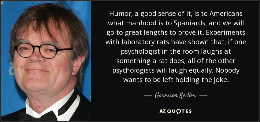 Humor, a good sense of it, is to Americans what manhood is to Spaniards, and we will go to great lengths to prove it. Experiments with laboratory rats have shown that, if one psychologist in the room laughs at something a rat does, all of the other psychologists will laugh equally. Nobody wants to be left holding the joke. - Garrison Keillor