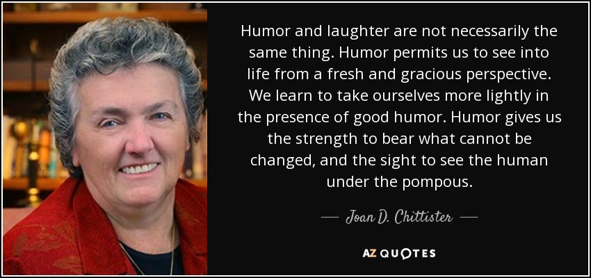 Humor and laughter are not necessarily the same thing. Humor permits us to see into life from a fresh and gracious perspective. We learn to take ourselves more lightly in the presence of good humor. Humor gives us the strength to bear what cannot be changed, and the sight to see the human under the pompous. - Joan D. Chittister