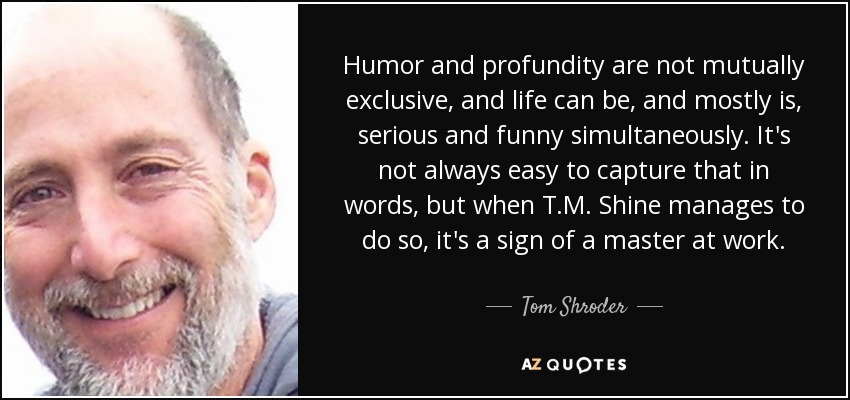 Humor and profundity are not mutually exclusive, and life can be, and mostly is, serious and funny simultaneously. It's not always easy to capture that in words, but when T.M. Shine manages to do so, it's a sign of a master at work. - Tom Shroder