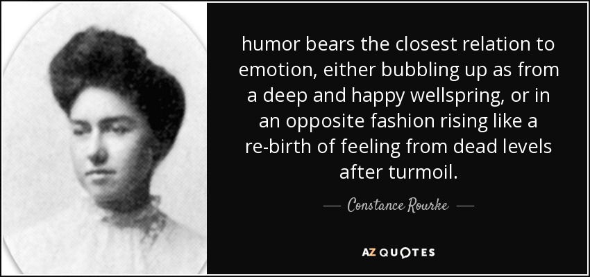 humor bears the closest relation to emotion, either bubbling up as from a deep and happy wellspring, or in an opposite fashion rising like a re-birth of feeling from dead levels after turmoil. - Constance Rourke