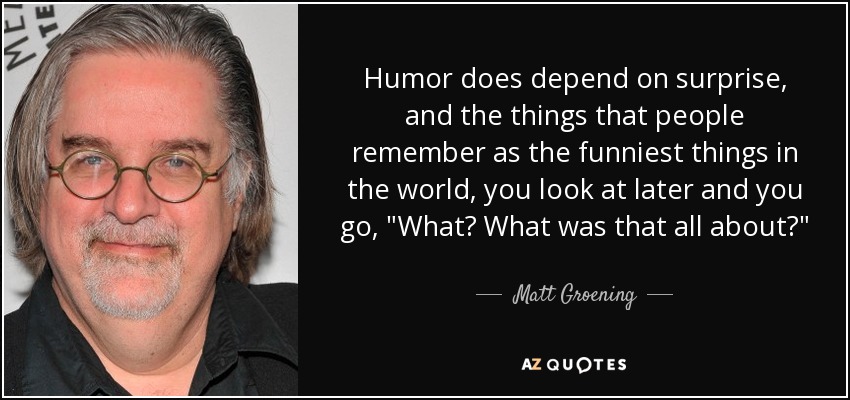 Humor does depend on surprise, and the things that people remember as the funniest things in the world, you look at later and you go, 