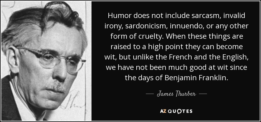 Humor does not include sarcasm, invalid irony, sardonicism, innuendo, or any other form of cruelty. When these things are raised to a high point they can become wit, but unlike the French and the English, we have not been much good at wit since the days of Benjamin Franklin. - James Thurber