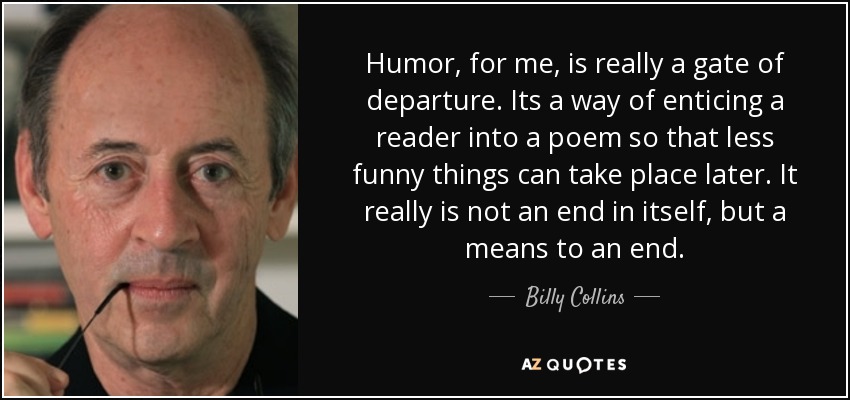 Humor, for me, is really a gate of departure. Its a way of enticing a reader into a poem so that less funny things can take place later. It really is not an end in itself, but a means to an end. - Billy Collins