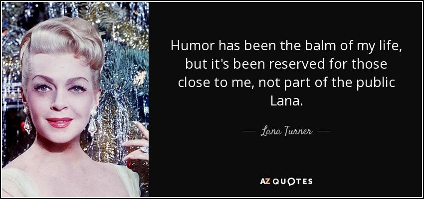 Humor has been the balm of my life, but it's been reserved for those close to me, not part of the public Lana. - Lana Turner