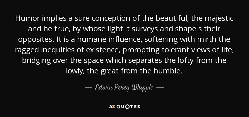 Humor implies a sure conception of the beautiful, the majestic and he true, by whose light it surveys and shape s their opposites. It is a humane influence, softening with mirth the ragged inequities of existence, prompting tolerant views of life, bridging over the space which separates the lofty from the lowly, the great from the humble. - Edwin Percy Whipple