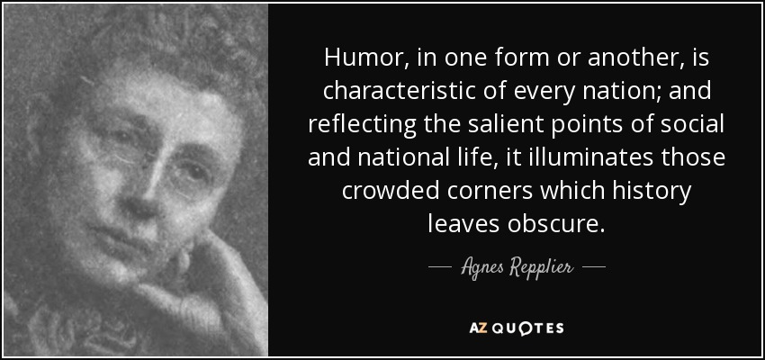 Humor, in one form or another, is characteristic of every nation; and reflecting the salient points of social and national life, it illuminates those crowded corners which history leaves obscure. - Agnes Repplier