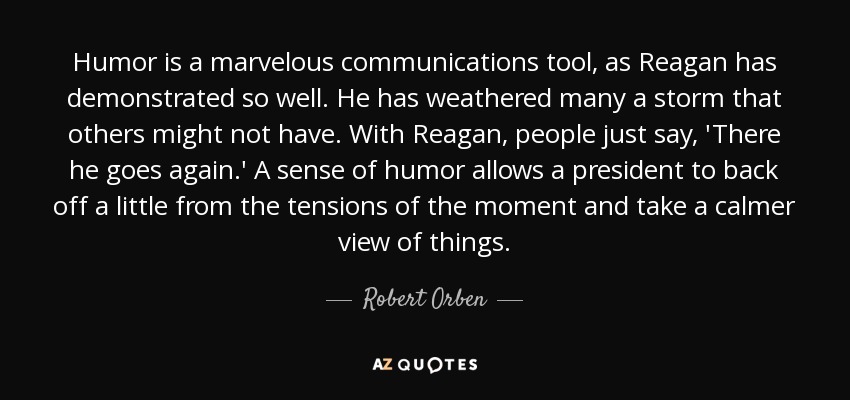 Humor is a marvelous communications tool, as Reagan has demonstrated so well. He has weathered many a storm that others might not have. With Reagan, people just say, 'There he goes again.' A sense of humor allows a president to back off a little from the tensions of the moment and take a calmer view of things. - Robert Orben