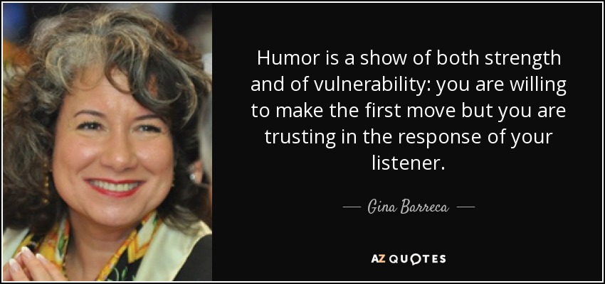 Humor is a show of both strength and of vulnerability: you are willing to make the first move but you are trusting in the response of your listener. - Gina Barreca