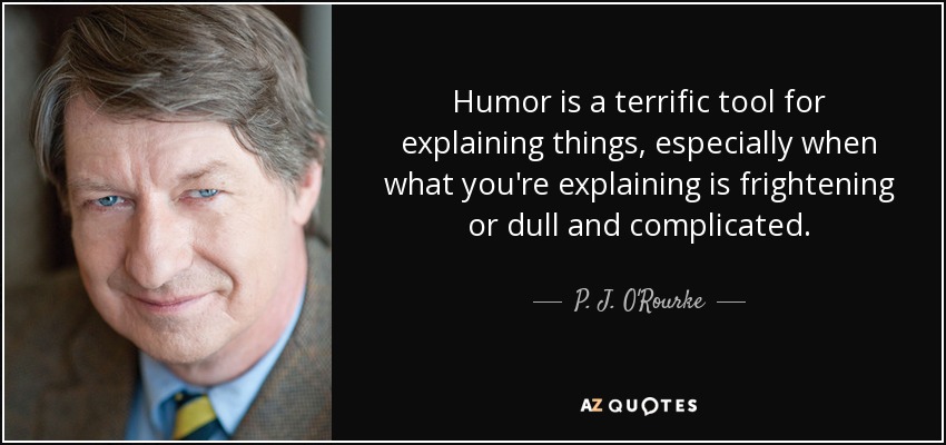 Humor is a terrific tool for explaining things, especially when what you're explaining is frightening or dull and complicated. - P. J. O'Rourke