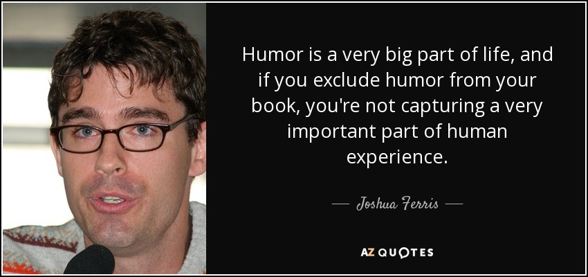 Humor is a very big part of life, and if you exclude humor from your book, you're not capturing a very important part of human experience. - Joshua Ferris