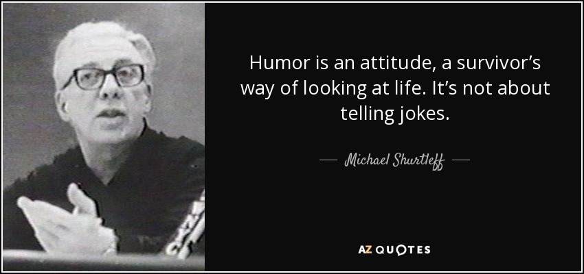 Humor is an attitude, a survivor’s way of looking at life. It’s not about telling jokes. - Michael Shurtleff