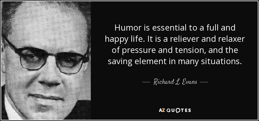 Humor is essential to a full and happy life. It is a reliever and relaxer of pressure and tension, and the saving element in many situations. - Richard L. Evans