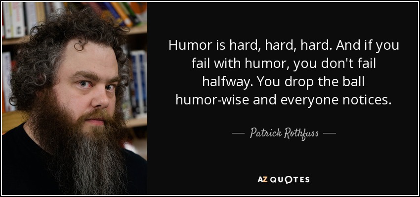 Humor is hard, hard, hard. And if you fail with humor, you don't fail halfway. You drop the ball humor-wise and everyone notices. - Patrick Rothfuss