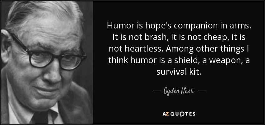Humor is hope's companion in arms. It is not brash, it is not cheap, it is not heartless. Among other things I think humor is a shield, a weapon, a survival kit. - Ogden Nash