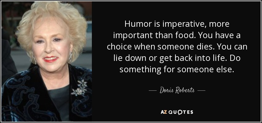 Humor is imperative, more important than food. You have a choice when someone dies. You can lie down or get back into life. Do something for someone else. - Doris Roberts