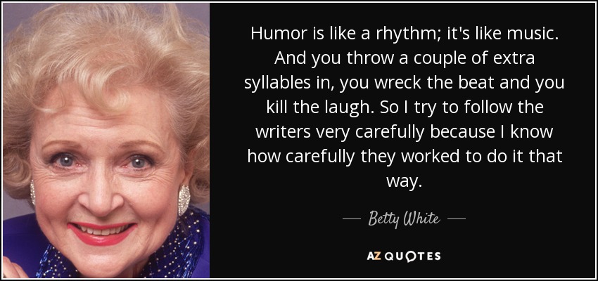 Humor is like a rhythm; it's like music. And you throw a couple of extra syllables in, you wreck the beat and you kill the laugh. So I try to follow the writers very carefully because I know how carefully they worked to do it that way. - Betty White