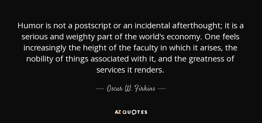Humor is not a postscript or an incidental afterthought; it is a serious and weighty part of the world's economy. One feels increasingly the height of the faculty in which it arises, the nobility of things associated with it, and the greatness of services it renders. - Oscar W. Firkins