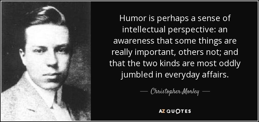 Humor is perhaps a sense of intellectual perspective: an awareness that some things are really important, others not; and that the two kinds are most oddly jumbled in everyday affairs. - Christopher Morley