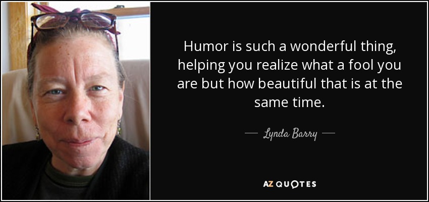 Humor is such a wonderful thing, helping you realize what a fool you are but how beautiful that is at the same time. - Lynda Barry