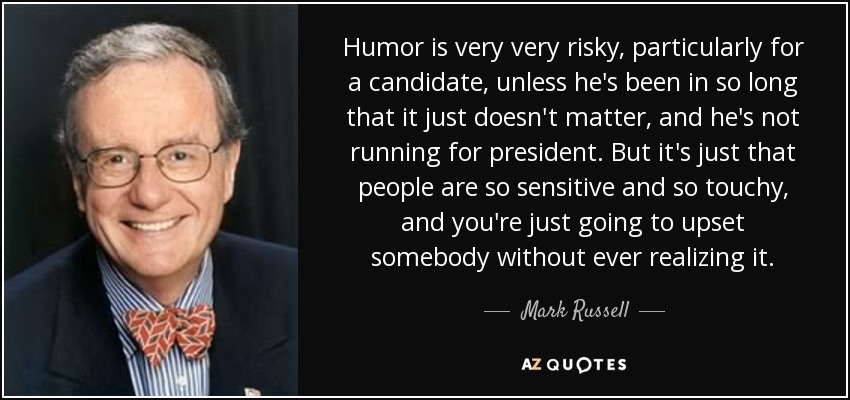 Humor is very very risky, particularly for a candidate, unless he's been in so long that it just doesn't matter, and he's not running for president. But it's just that people are so sensitive and so touchy, and you're just going to upset somebody without ever realizing it. - Mark Russell