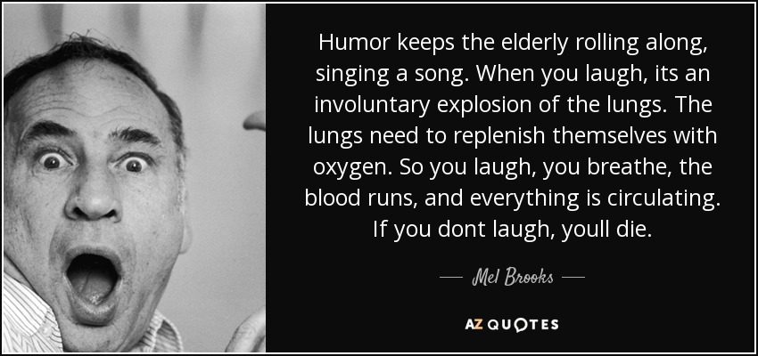 Humor keeps the elderly rolling along, singing a song. When you laugh, its an involuntary explosion of the lungs. The lungs need to replenish themselves with oxygen. So you laugh, you breathe, the blood runs, and everything is circulating. If you dont laugh, youll die. - Mel Brooks