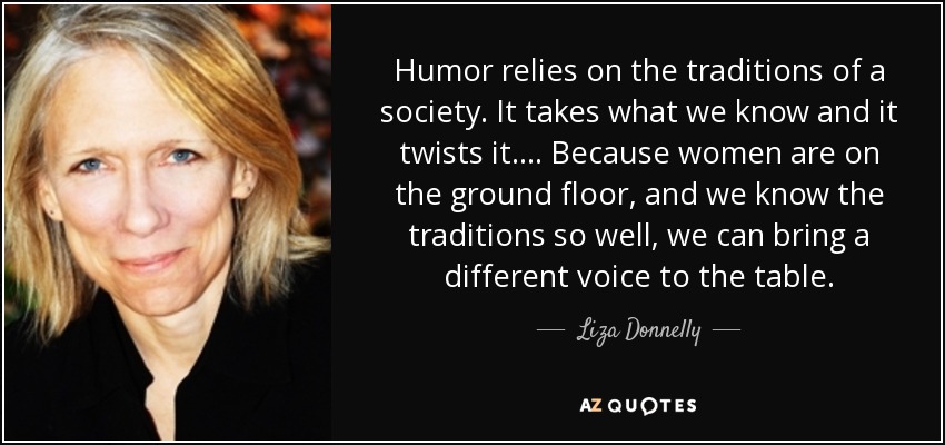 Humor relies on the traditions of a society. It takes what we know and it twists it. ... Because women are on the ground floor, and we know the traditions so well, we can bring a different voice to the table. - Liza Donnelly