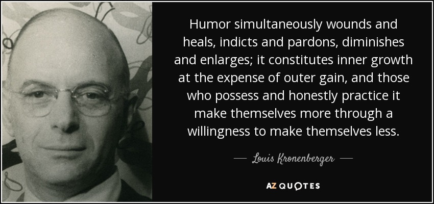 Humor simultaneously wounds and heals, indicts and pardons, diminishes and enlarges; it constitutes inner growth at the expense of outer gain, and those who possess and honestly practice it make themselves more through a willingness to make themselves less. - Louis Kronenberger