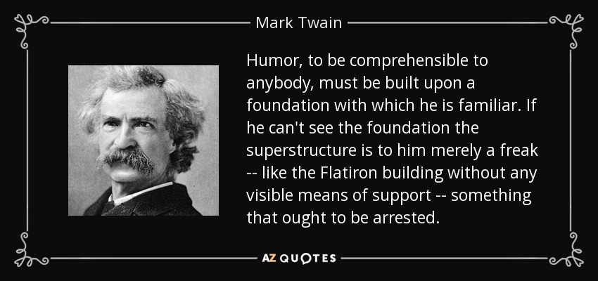Humor, to be comprehensible to anybody, must be built upon a foundation with which he is familiar. If he can't see the foundation the superstructure is to him merely a freak -- like the Flatiron building without any visible means of support -- something that ought to be arrested. - Mark Twain