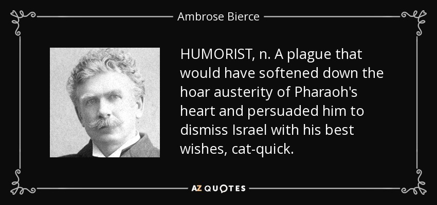 HUMORIST, n. A plague that would have softened down the hoar austerity of Pharaoh's heart and persuaded him to dismiss Israel with his best wishes, cat-quick. - Ambrose Bierce
