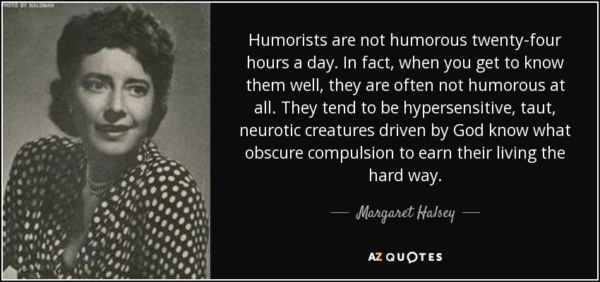 Humorists are not humorous twenty-four hours a day. In fact, when you get to know them well, they are often not humorous at all. They tend to be hypersensitive, taut, neurotic creatures driven by God know what obscure compulsion to earn their living the hard way. - Margaret Halsey