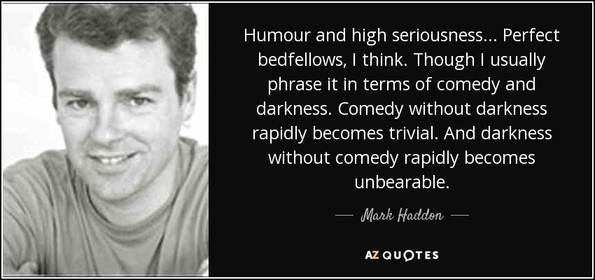 Humour and high seriousness... Perfect bedfellows, I think. Though I usually phrase it in terms of comedy and darkness. Comedy without darkness rapidly becomes trivial. And darkness without comedy rapidly becomes unbearable. - Mark Haddon