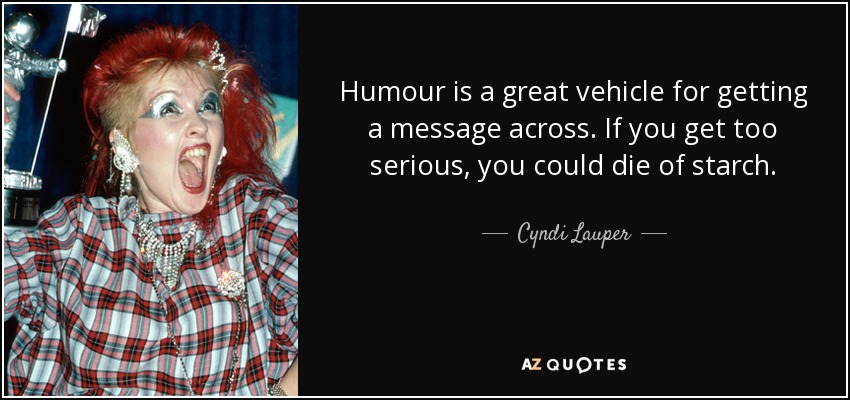 Humour is a great vehicle for getting a message across. If you get too serious, you could die of starch. - Cyndi Lauper