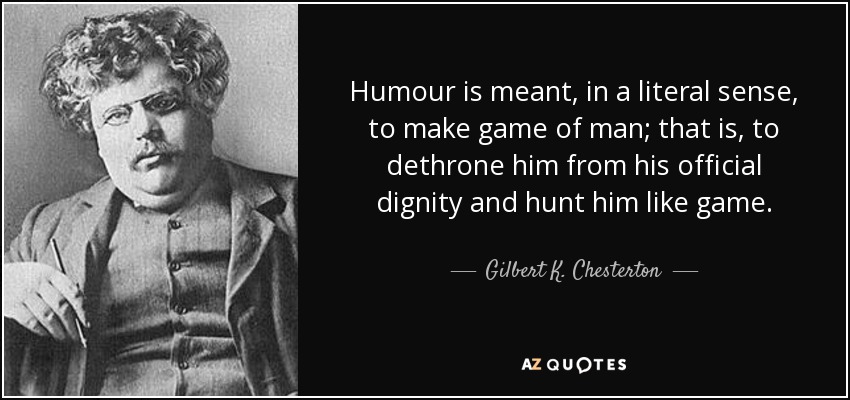 Humour is meant, in a literal sense, to make game of man; that is, to dethrone him from his official dignity and hunt him like game. - Gilbert K. Chesterton
