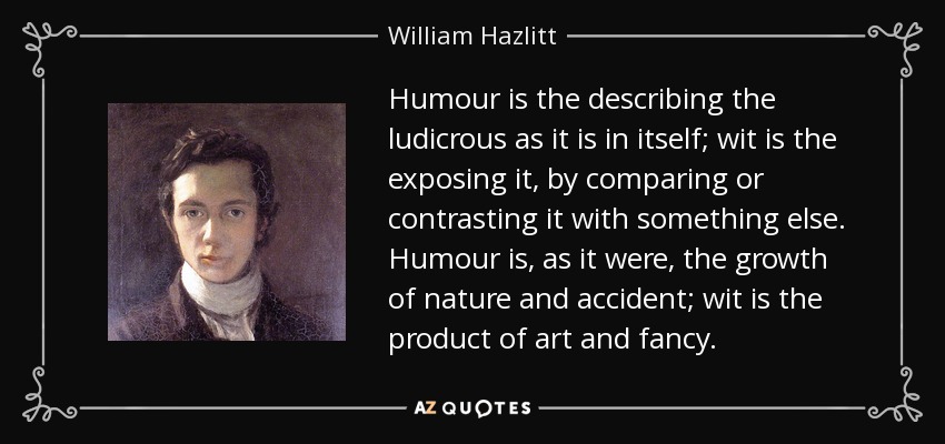 Humour is the describing the ludicrous as it is in itself; wit is the exposing it, by comparing or contrasting it with something else. Humour is, as it were, the growth of nature and accident; wit is the product of art and fancy. - William Hazlitt