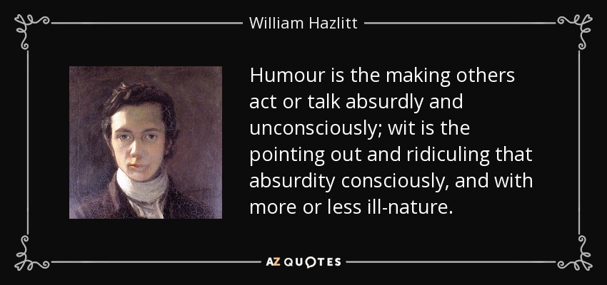 Humour is the making others act or talk absurdly and unconsciously; wit is the pointing out and ridiculing that absurdity consciously, and with more or less ill-nature. - William Hazlitt