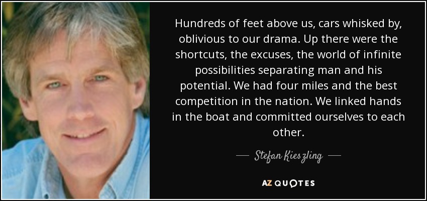 Hundreds of feet above us, cars whisked by, oblivious to our drama. Up there were the shortcuts, the excuses, the world of infinite possibilities separating man and his potential. We had four miles and the best competition in the nation. We linked hands in the boat and committed ourselves to each other. - Stefan Kieszling