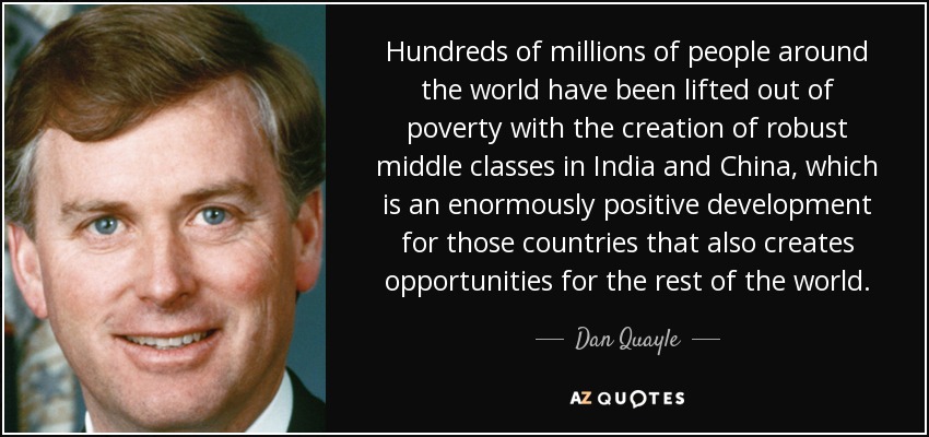 Hundreds of millions of people around the world have been lifted out of poverty with the creation of robust middle classes in India and China, which is an enormously positive development for those countries that also creates opportunities for the rest of the world. - Dan Quayle