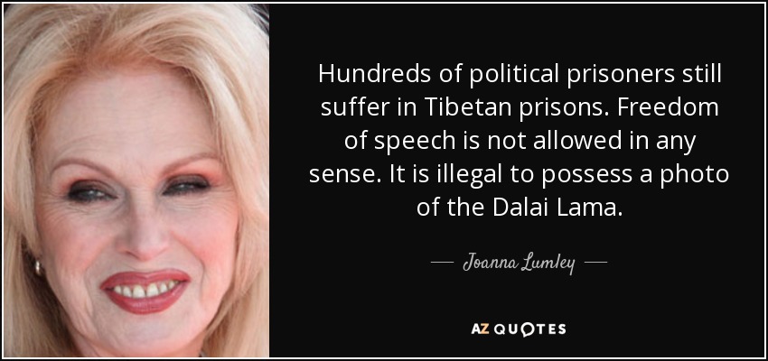 Hundreds of political prisoners still suffer in Tibetan prisons. Freedom of speech is not allowed in any sense. It is illegal to possess a photo of the Dalai Lama. - Joanna Lumley