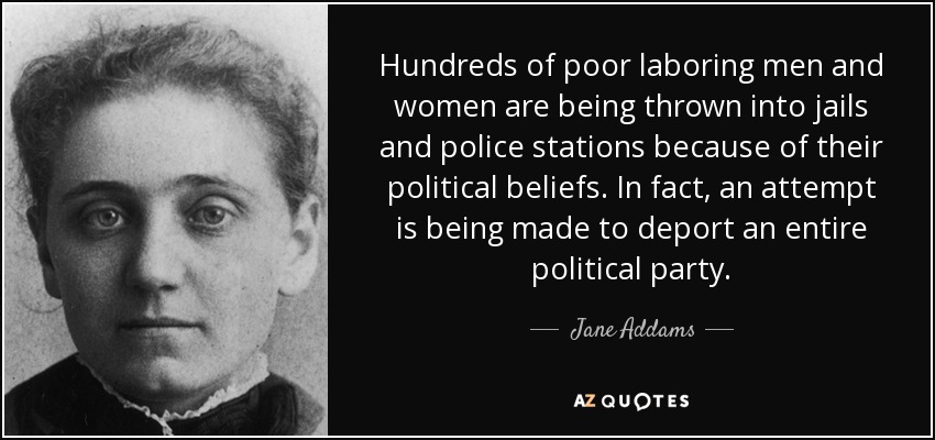 Hundreds of poor laboring men and women are being thrown into jails and police stations because of their political beliefs. In fact, an attempt is being made to deport an entire political party. - Jane Addams