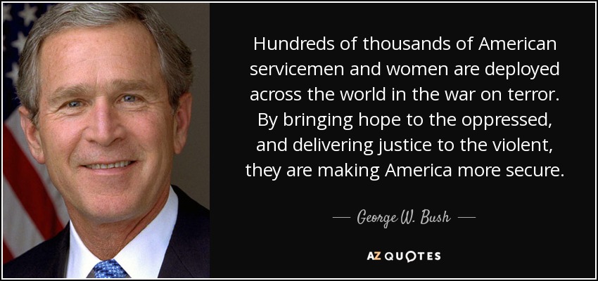 Hundreds of thousands of American servicemen and women are deployed across the world in the war on terror. By bringing hope to the oppressed, and delivering justice to the violent, they are making America more secure. - George W. Bush