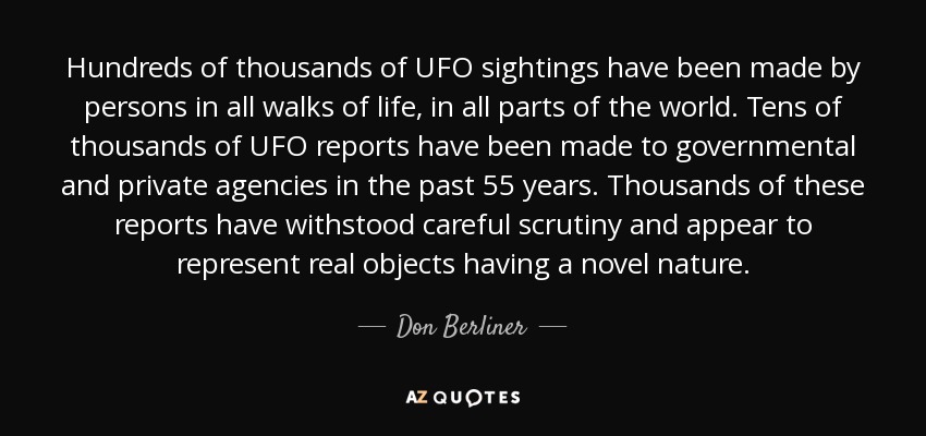 Hundreds of thousands of UFO sightings have been made by persons in all walks of life, in all parts of the world. Tens of thousands of UFO reports have been made to governmental and private agencies in the past 55 years. Thousands of these reports have withstood careful scrutiny and appear to represent real objects having a novel nature. - Don Berliner