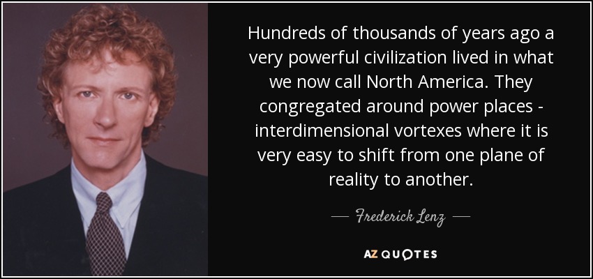 Hundreds of thousands of years ago a very powerful civilization lived in what we now call North America. They congregated around power places - interdimensional vortexes where it is very easy to shift from one plane of reality to another. - Frederick Lenz