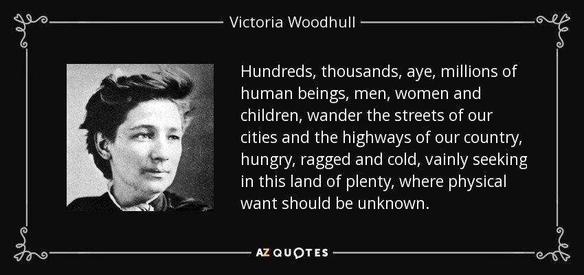 Hundreds, thousands, aye, millions of human beings, men, women and children, wander the streets of our cities and the highways of our country, hungry, ragged and cold, vainly seeking in this land of plenty, where physical want should be unknown. - Victoria Woodhull