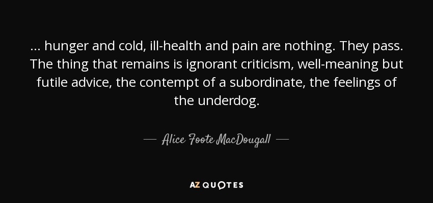 ... hunger and cold, ill-health and pain are nothing. They pass. The thing that remains is ignorant criticism, well-meaning but futile advice, the contempt of a subordinate, the feelings of the underdog. - Alice Foote MacDougall