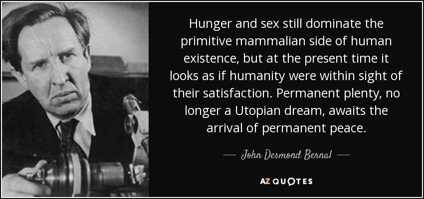 Hunger and sex still dominate the primitive mammalian side of human existence, but at the present time it looks as if humanity were within sight of their satisfaction. Permanent plenty, no longer a Utopian dream, awaits the arrival of permanent peace. - John Desmond Bernal