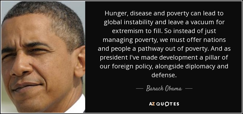 Hunger, disease and poverty can lead to global instability and leave a vacuum for extremism to fill. So instead of just managing poverty, we must offer nations and people a pathway out of poverty. And as president I've made development a pillar of our foreign policy, alongside diplomacy and defense. - Barack Obama