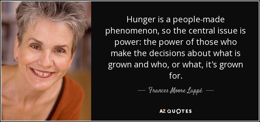 Hunger is a people-made phenomenon, so the central issue is power: the power of those who make the decisions about what is grown and who, or what, it's grown for. - Frances Moore Lappé