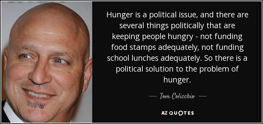 Hunger is a political issue, and there are several things politically that are keeping people hungry - not funding food stamps adequately, not funding school lunches adequately. So there is a political solution to the problem of hunger. - Tom Colicchio