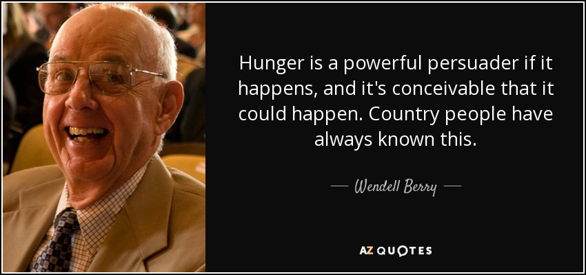 Hunger is a powerful persuader if it happens, and it's conceivable that it could happen. Country people have always known this. - Wendell Berry